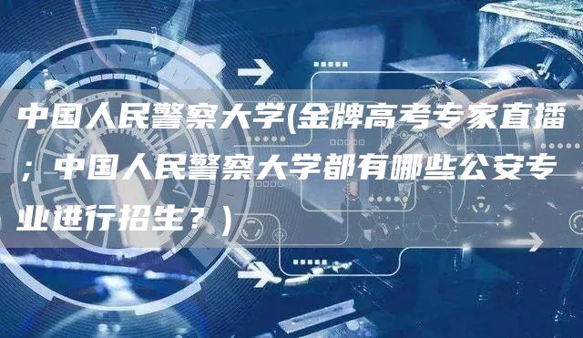 中国人民警察大学(金牌高考专家直播；中国人民警察大学都有哪些公安专业进行招生？)(图1)