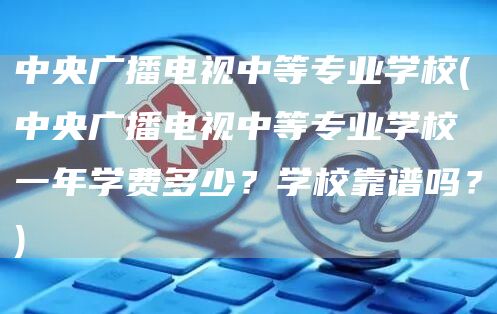 中央广播电视中等专业学校(中央广播电视中等专业学校一年学费多少？学校靠谱吗？)