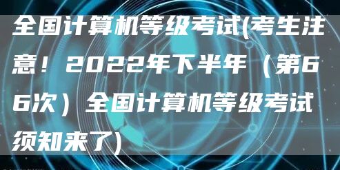 全国计算机等级考试(考生注意！2022年下半年（第66次）全国计算机等级考试须知来了)