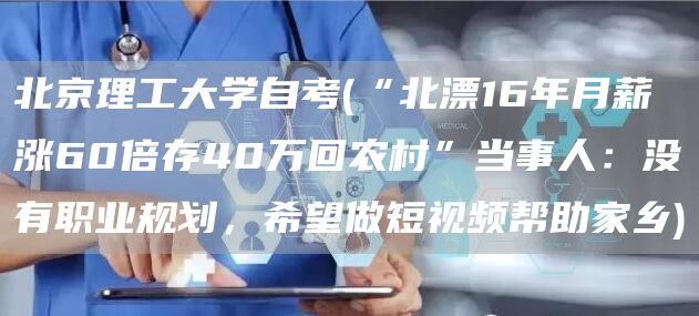 北京理工大学自考(“北漂16年月薪涨60倍存40万回农村”当事人：没有职业规划，希望做短视频帮助家乡)(图1)