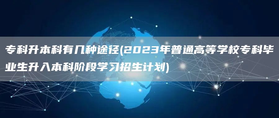 专科升本科有几种途径(2023年普通高等学校专科毕业生升入本科阶段学习招生计划)