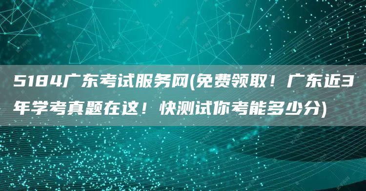 5184广东考试服务网(免费领取！广东近3年学考真题在这！快测试你考能多少分)