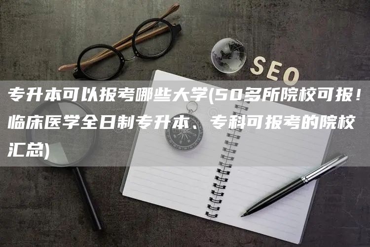 专升本可以报考哪些大学(50多所院校可报！临床医学全日制专升本、专科可报考的院校汇总)(图1)