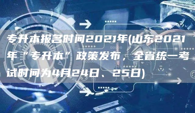 专升本报名时间2021年(山东2021年“专升本”政策发布，全省统一考试时间为4月24日、25日)