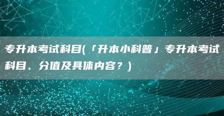 专升本考试科目(「升本小科普」专升本考试科目、分值及具体内容？)