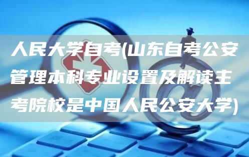 人民大学自考(山东自考公安管理本科专业设置及解读主考院校是中国人民公安大学)(图1)