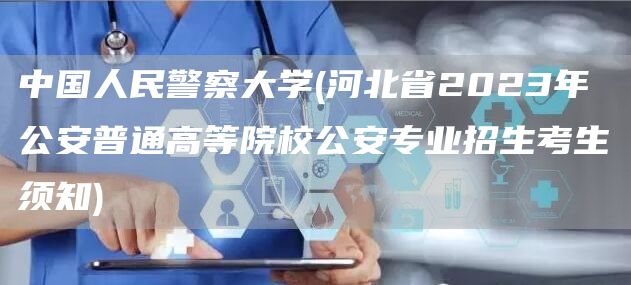 中国人民警察大学(河北省2023年公安普通高等院校公安专业招生考生须知)(图1)