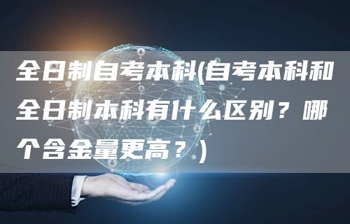 全日制自考本科(自考本科和全日制本科有什么区别？哪个含金量更高？)