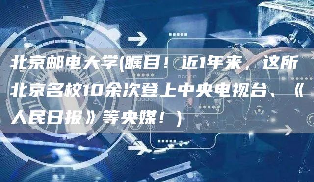 北京邮电大学(瞩目！近1年来，这所北京名校10余次登上中央电视台、《人民日报》等央媒！)(图1)