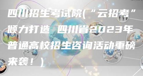 四川招生考试院(“云招考”倾力打造 四川省2023年普通高校招生咨询活动重磅来袭！)(图1)