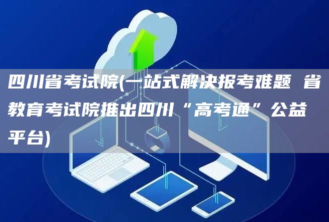 四川省考试院(一站式解决报考难题 省教育考试院推出四川“高考通”公益平台)