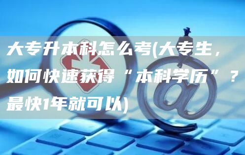 大专升本科怎么考(大专生，如何快速获得“本科学历”？最快1年就可以)