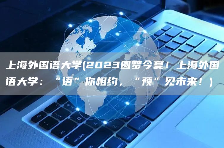 上海外国语大学(2023圆梦今夏！上海外国语大学：“语”你相约，“预”见未来！)