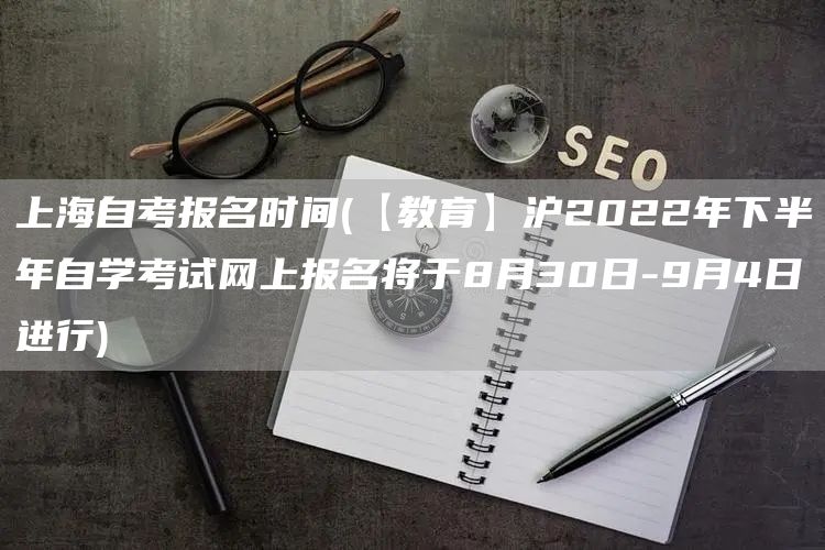 上海自考报名时间(【教育】沪2022年下半年自学考试网上报名将于8月30日-9月4日进行)(图1)