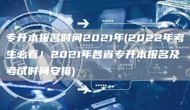 专升本报名时间2021年(2022年考生必看！2021年各省专升本报名及考试时间安排)(图1)