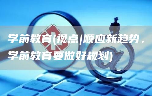 学前教育(视点|顺应新趋势，学前教育要做好规划)(图1)