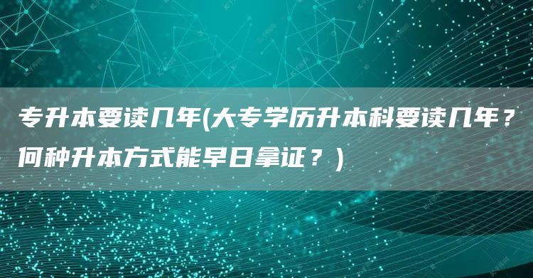 专升本要读几年(大专学历升本科要读几年？何种升本方式能早日拿证？)(图1)