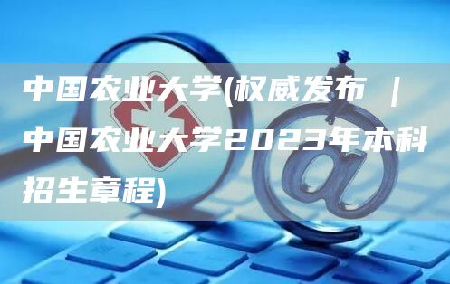 中国农业大学(权威发布 | 中国农业大学2023年本科招生章程)