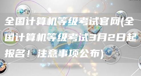 全国计算机等级考试官网(全国计算机等级考试3月2日起报名！注意事项公布)