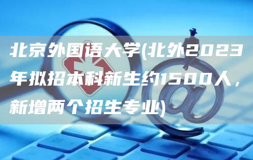 北京外国语大学(北外2023年拟招本科新生约1500人，新增两个招生专业)