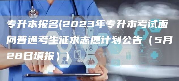 专升本报名(2023年专升本考试面向普通考生征求志愿计划公告（5月28日填报）)