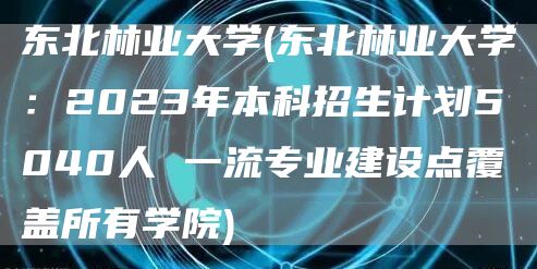 东北林业大学(东北林业大学：2023年本科招生计划5040人 一流专业建设点覆盖所有学院)(图1)