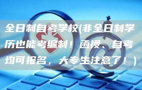 全日制自考学校(非全日制学历也能考编制！函授、自考均可报名，大专生注意了！)