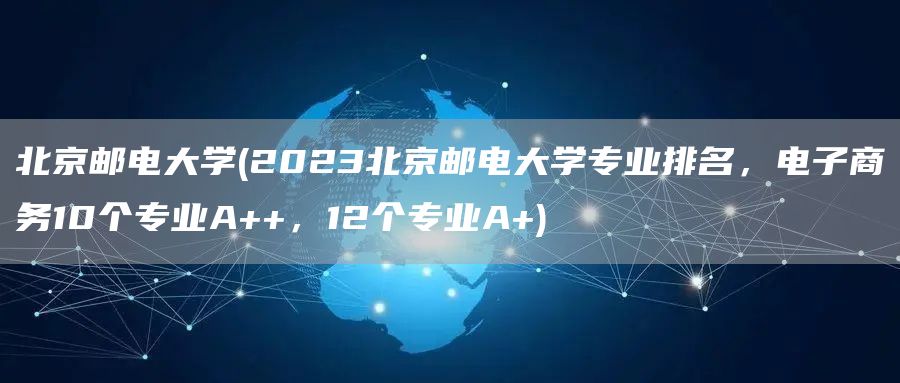 北京邮电大学(2023北京邮电大学专业排名，电子商务10个专业A++，12个专业A+)