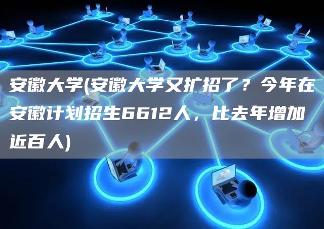 安徽大学(安徽大学又扩招了？今年在安徽计划招生6612人，比去年增加近百人)