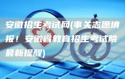 安徽招生考试网(事关志愿填报！安徽省教育招生考试院最新提醒)