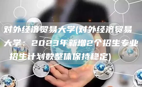 对外经济贸易大学(对外经济贸易大学：2023年新增2个招生专业 招生计划数整体保持稳定)(图1)