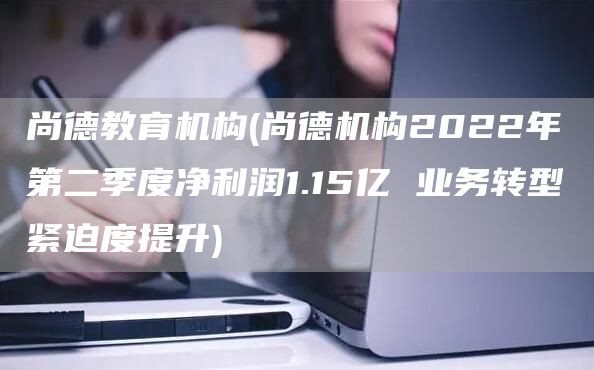 尚德教育机构(尚德机构2022年第二季度净利润1.15亿 业务转型紧迫度提升)(图1)