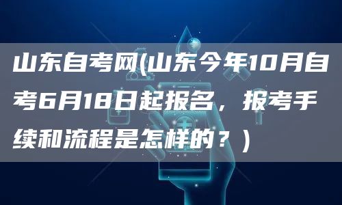 山东自考网(山东今年10月自考6月18日起报名，报考手续和流程是怎样的？)