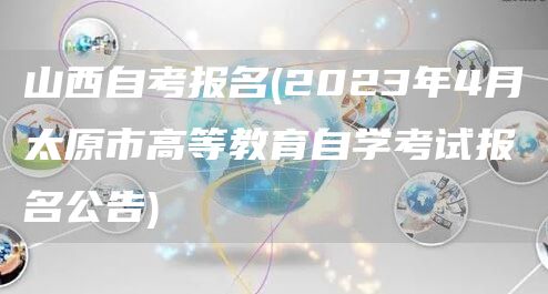 山西自考报名(2023年4月太原市高等教育自学考试报名公告)(图1)