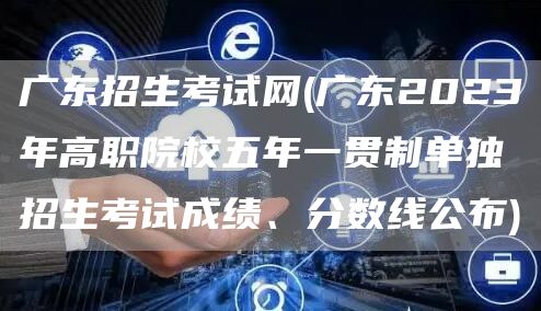 广东招生考试网(广东2023年高职院校五年一贯制单独招生考试成绩、分数线公布)(图1)