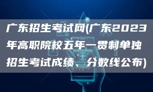 广东招生考试网(广东2023年高职院校五年一贯制单独招生考试成绩、分数线公布)