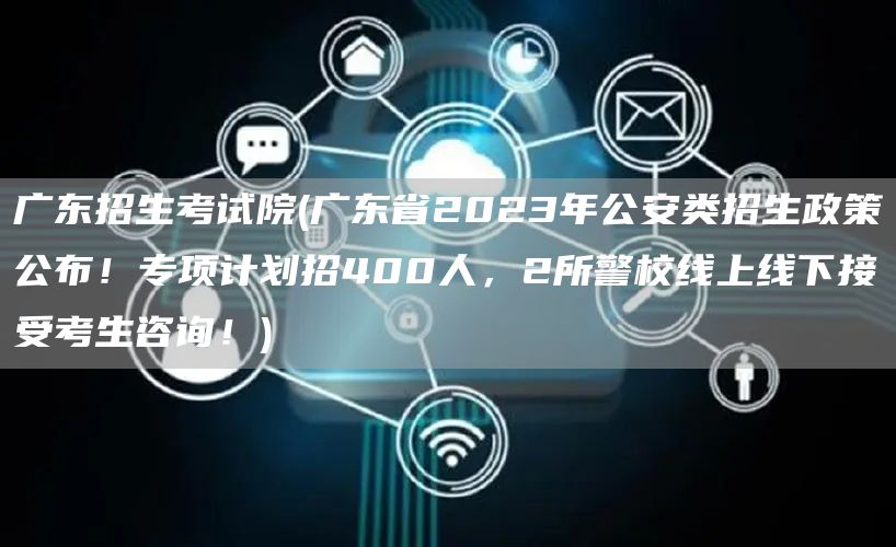 广东招生考试院(广东省2023年公安类招生政策公布！专项计划招400人，2所警校线上线下接受考生咨询！)(图1)