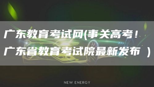 广东教育考试网(事关高考！广东省教育考试院最新发布→)