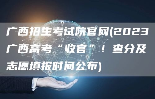 广西招生考试院官网(2023广西高考“收官”！查分及志愿填报时间公布)