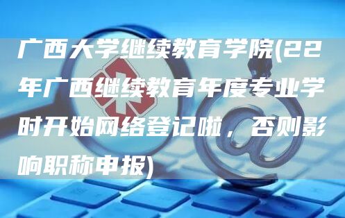 广西大学继续教育学院(22年广西继续教育年度专业学时开始网络登记啦，否则影响职称