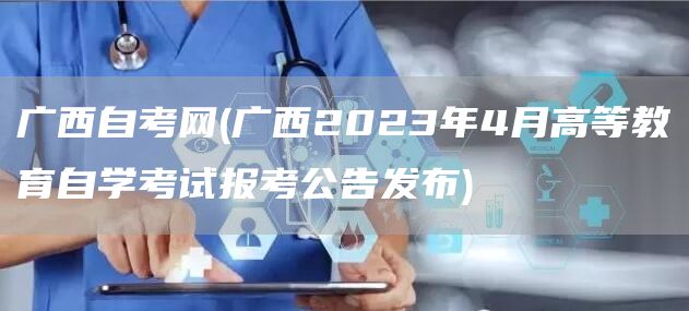 广西自考网(广西2023年4月高等教育自学考试报考公告发布)(图1)