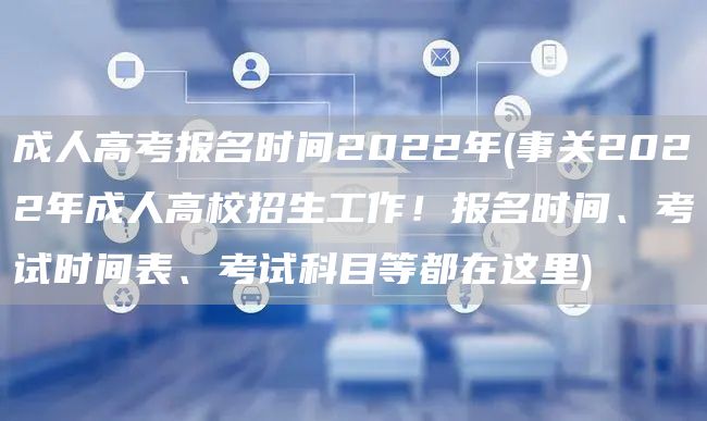 成人高考报名时间2022年(事关2022年成人高校招生工作！报名时间、考试时间表、考试科目等都在这里)(图1)