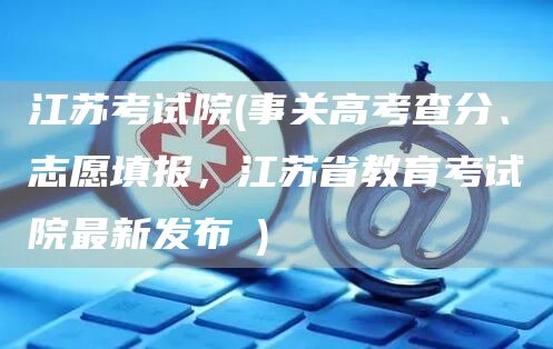 江苏考试院(事关高考查分、志愿填报，江苏省教育考试院最新发布→)