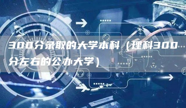 300分录取的大学本科（理科300分左右的公办大学）(图1)