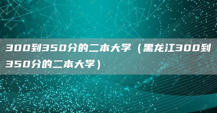 300到350分的二本大学（黑龙江300到350分的二本大学）