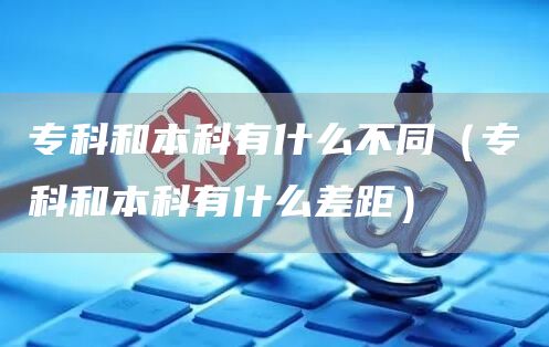 专科和本科有什么不同（专科和本科有什么差距）