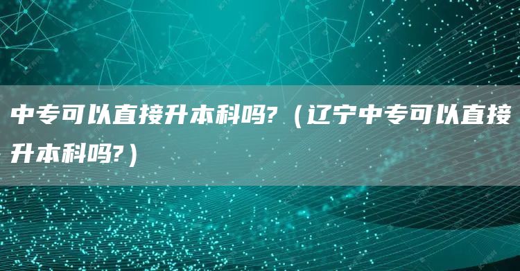 中专可以直接升本科吗?（辽宁中专可以直接升本科吗?）