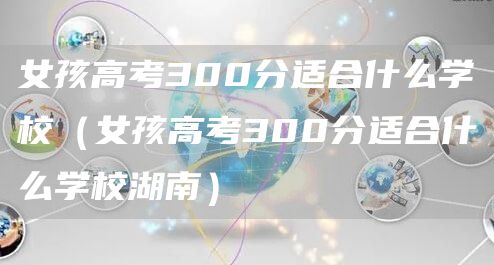 女孩高考300分适合什么学校（女孩高考300分适合什么学校湖南）