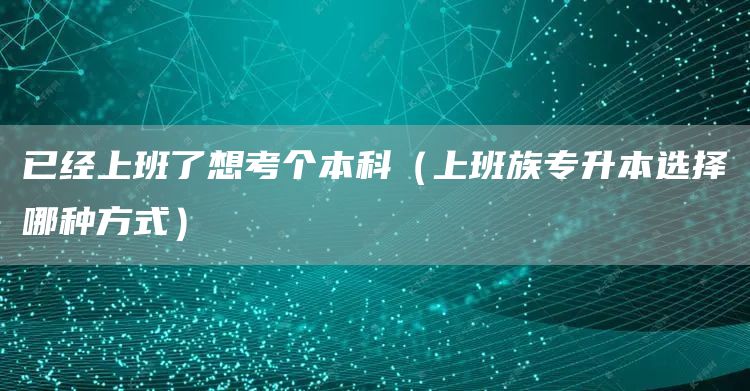 已经上班了想考个本科（上班族专升本选择哪种方式）(图1)