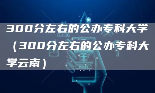 300分左右的公办专科大学（300分左右的公办专科大学云南）(图1)